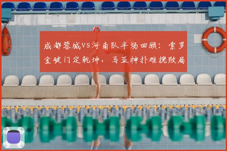 成都蓉城vs河南队半场回顾：索罗金破门定乾坤，马亚神扑难挽败局