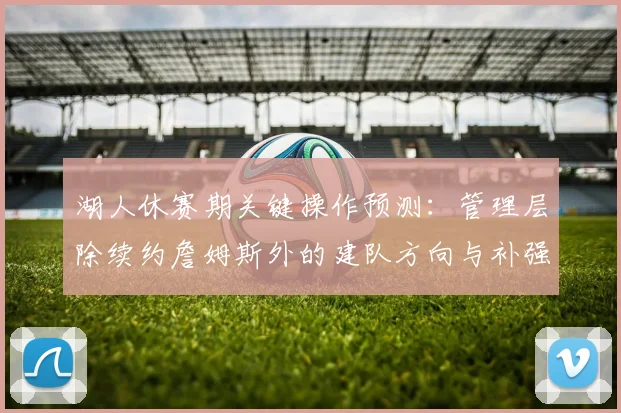 湖人休赛期关键操作预测:管理层除续约詹姆斯外的建队方向与补强分析
