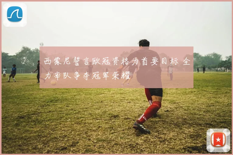 西蒙尼誓言欧冠资格为首要目标 全力率队争夺冠军荣耀