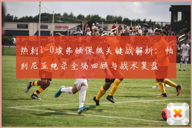 热刺1-0埃弗顿保级关键战解析:帕利尼亚绝杀全场回顾与战术复盘