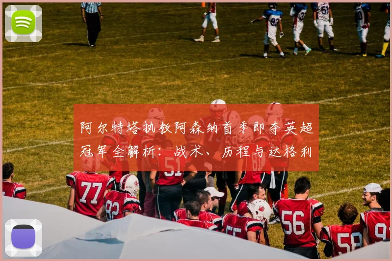 阿尔特塔执教阿森纳首季即夺英超冠军全解析:战术、历程与达格利什对比