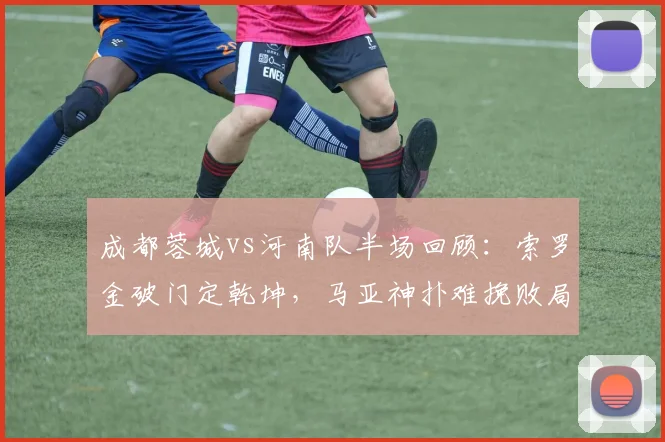 成都蓉城vs河南队半场回顾：索罗金破门定乾坤，马亚神扑难挽败局