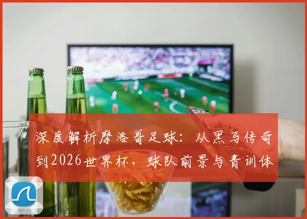 深度解析摩洛哥足球：从黑马传奇到2026世界杯，球队前景与青训体系揭秘