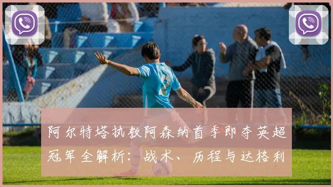 阿尔特塔执教阿森纳首季即夺英超冠军全解析：战术、历程与达格利什对比