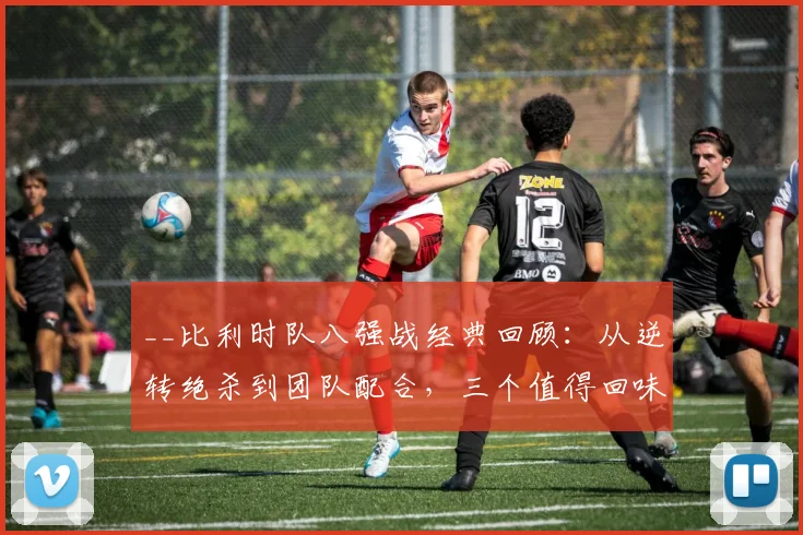 __比利时队八强战经典回顾：从逆转绝杀到团队配合，三个值得回味的进球解析__